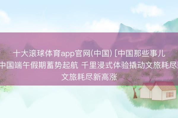 十大滚球体育app官网(中国) [中国那些事儿]外媒:中国端午假期蓄势起航 千里浸式体验撬动文旅耗尽新高涨