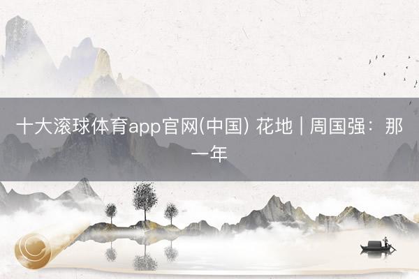 十大滚球体育app官网(中国) 花地 | 周国强:那一年