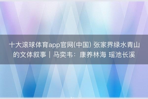 十大滚球体育app官网(中国) 张家界绿水青山的文体叙事|马奕韦:康养林海 瑶池长溪