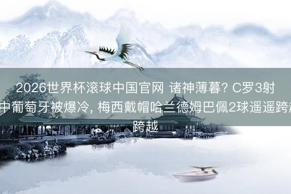 2026世界杯滚球中国官网 诸神薄暮? C罗3射0中葡萄牙被爆冷, 梅西戴帽哈兰德姆巴佩2球遥遥跨越