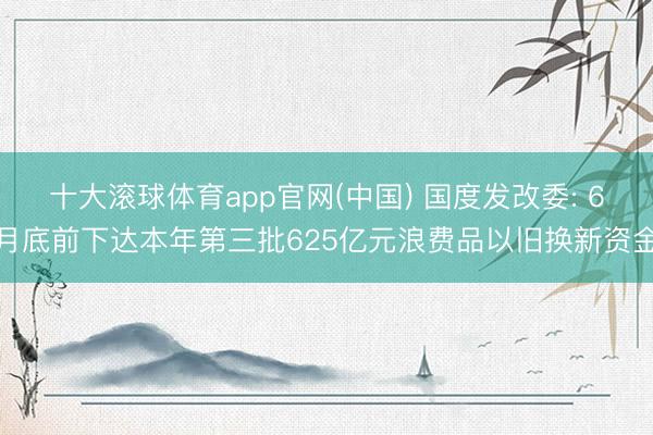 十大滚球体育app官网(中国) 国度发改委: 6月底前下达本年第三批625亿元浪费品以旧换新资金