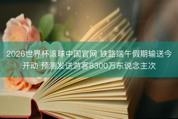 2026世界杯滚球中国官网 铁路端午假期输送今开动 预测发送游客8300万东说念主次
