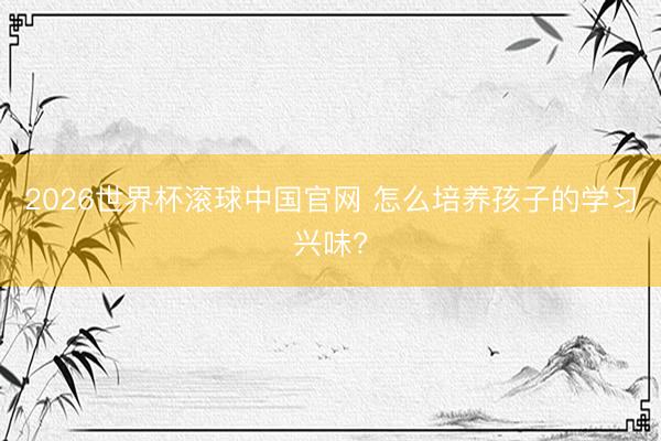 2026世界杯滚球中国官网 怎么培养孩子的学习兴味?