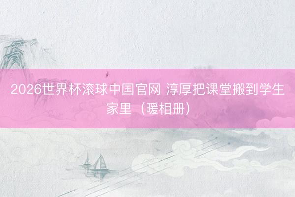 2026世界杯滚球中国官网 淳厚把课堂搬到学生家里(暖相册)