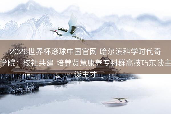 2026世界杯滚球中国官网 哈尔滨科学时代奇迹学院:校社共建 培养贤慧康养专科群高技巧东谈主才