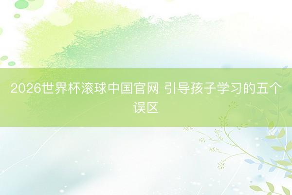 2026世界杯滚球中国官网 引导孩子学习的五个误区