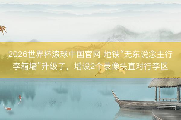 2026世界杯滚球中国官网 地铁“无东说念主行李箱墙”升级了,增设2个录像头直对行李区