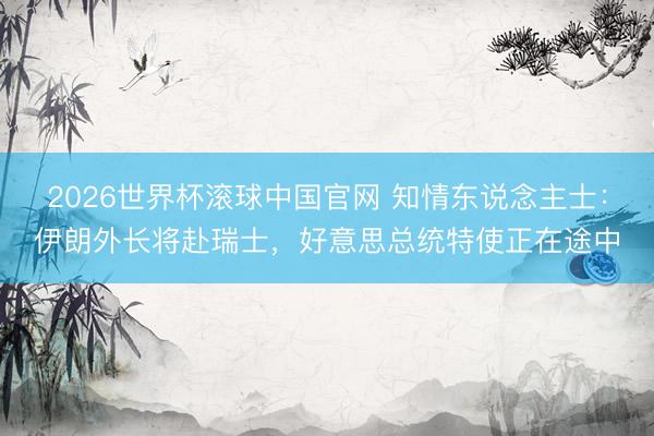 2026世界杯滚球中国官网 知情东说念主士：伊朗外长将赴瑞士，好意思总统特使正在途中