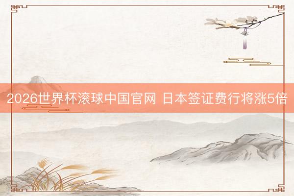2026世界杯滚球中国官网 日本签证费行将涨5倍
