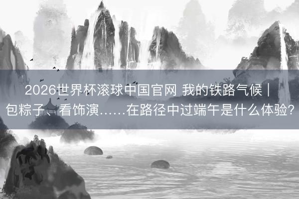 2026世界杯滚球中国官网 我的铁路气候 | 包粽子、看饰演……在路径中过端午是什么体验?